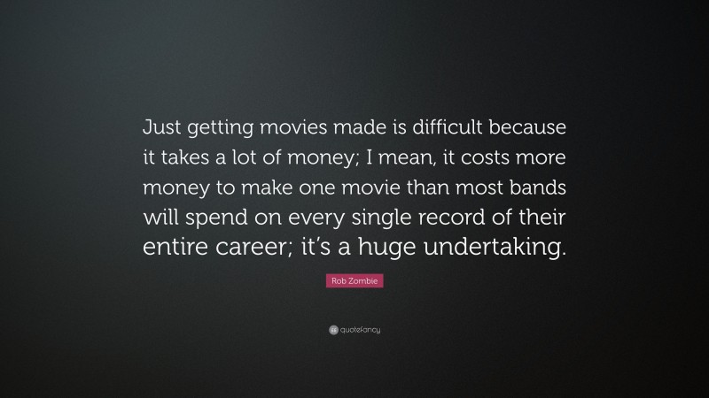 Rob Zombie Quote: “Just getting movies made is difficult because it takes a lot of money; I mean, it costs more money to make one movie than most bands will spend on every single record of their entire career; it’s a huge undertaking.”