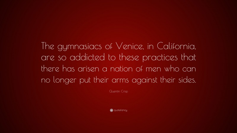 Quentin Crisp Quote: “The gymnasiacs of Venice, in California, are so addicted to these practices that there has arisen a nation of men who can no longer put their arms against their sides.”