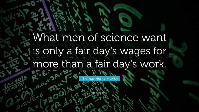 Thomas Henry Huxley Quote: “What men of science want is only a fair day’s wages for more than a fair day’s work.”