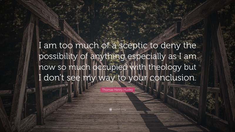 Thomas Henry Huxley Quote: “I am too much of a sceptic to deny the possibility of anything especially as I am now so much occupied with theology but I don’t see my way to your conclusion.”