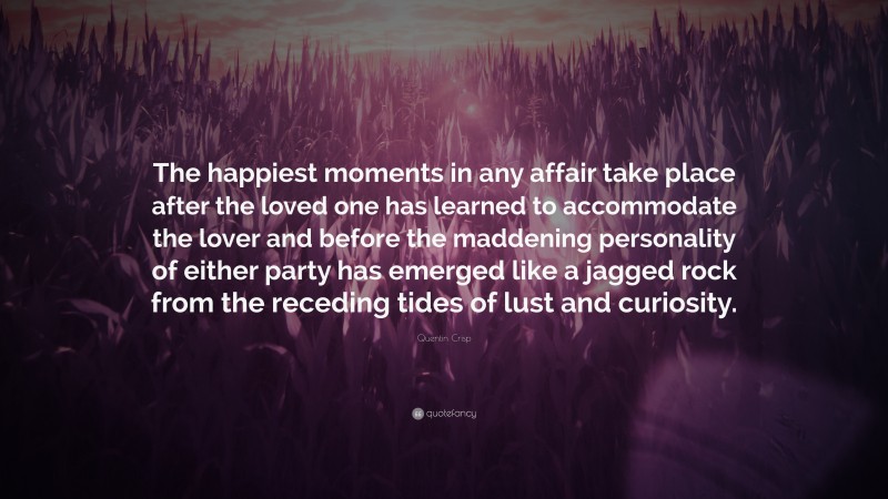 Quentin Crisp Quote: “The happiest moments in any affair take place after the loved one has learned to accommodate the lover and before the maddening personality of either party has emerged like a jagged rock from the receding tides of lust and curiosity.”