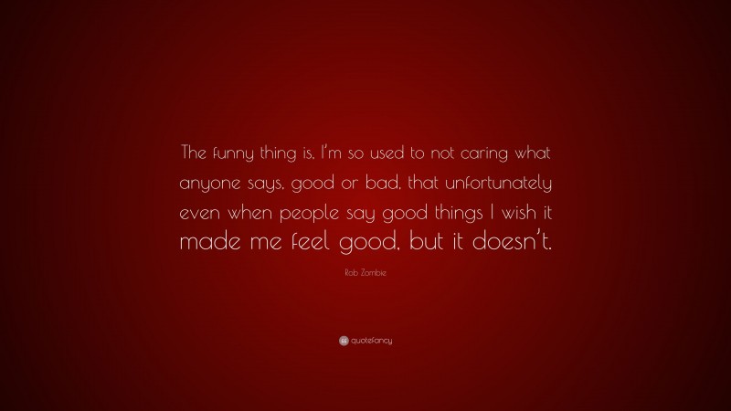 Rob Zombie Quote: “The funny thing is, I’m so used to not caring what anyone says, good or bad, that unfortunately even when people say good things I wish it made me feel good, but it doesn’t.”