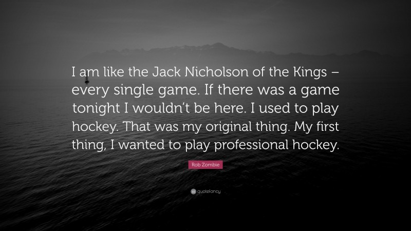 Rob Zombie Quote: “I am like the Jack Nicholson of the Kings – every single game. If there was a game tonight I wouldn’t be here. I used to play hockey. That was my original thing. My first thing, I wanted to play professional hockey.”