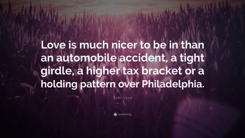 Judith Viorst Quote: “Love is much nicer to be in than an automobile accident, a tight girdle, a higher tax bracket or a holding pattern over Philadelphia.”