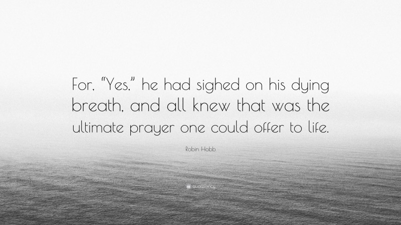 Robin Hobb Quote: “For, “Yes,” he had sighed on his dying breath, and all knew that was the ultimate prayer one could offer to life.”
