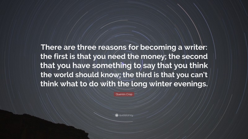 Quentin Crisp Quote: “There are three reasons for becoming a writer: the first is that you need the money; the second that you have something to say that you think the world should know; the third is that you can’t think what to do with the long winter evenings.”