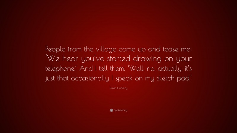 David Hockney Quote: “People from the village come up and tease me: ‘We hear you’ve started drawing on your telephone.’ And I tell them, ‘Well, no, actually, it’s just that occasionally I speak on my sketch pad,’”