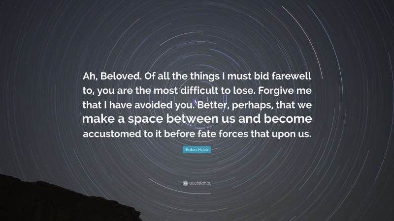 Robin Hobb Quote: “Ah, Beloved. Of all the things I must bid farewell to, you are the most difficult to lose. Forgive me that I have avoided you. Better, perhaps, that we make a space between us and become accustomed to it before fate forces that upon us.”