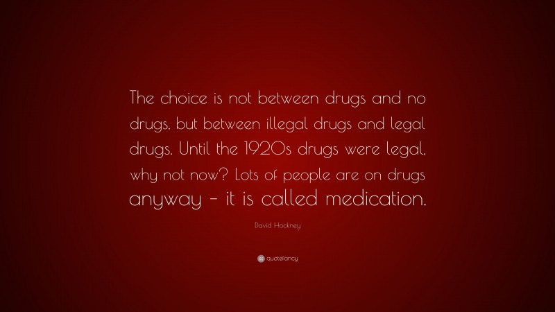 David Hockney Quote: “The choice is not between drugs and no drugs, but between illegal drugs and legal drugs. Until the 1920s drugs were legal, why not now? Lots of people are on drugs anyway – it is called medication.”