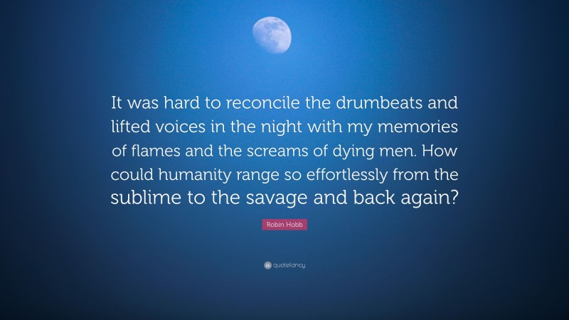 Robin Hobb Quote: “It was hard to reconcile the drumbeats and lifted voices in the night with my memories of flames and the screams of dying men. How could humanity range so effortlessly from the sublime to the savage and back again?”