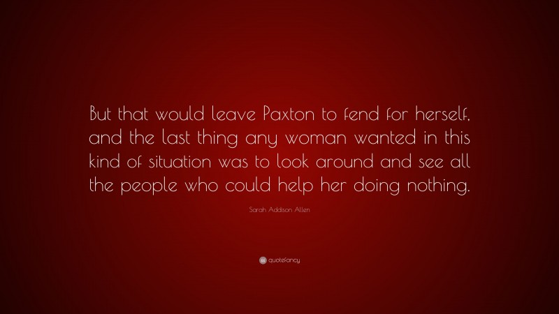 Sarah Addison Allen Quote: “But that would leave Paxton to fend for herself, and the last thing any woman wanted in this kind of situation was to look around and see all the people who could help her doing nothing.”