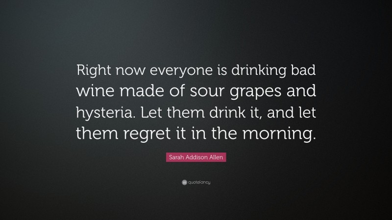 Sarah Addison Allen Quote: “Right now everyone is drinking bad wine made of sour grapes and hysteria. Let them drink it, and let them regret it in the morning.”