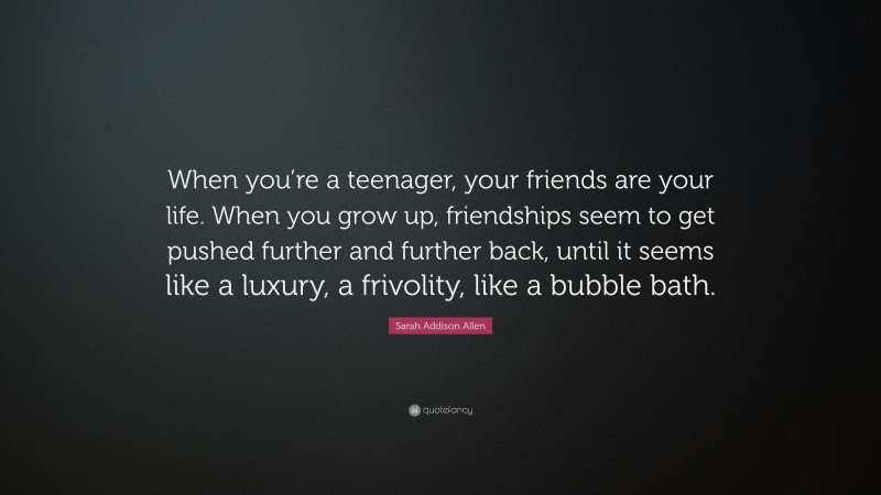 Sarah Addison Allen Quote: “When you’re a teenager, your friends are your life. When you grow up, friendships seem to get pushed further and further back, until it seems like a luxury, a frivolity, like a bubble bath.”