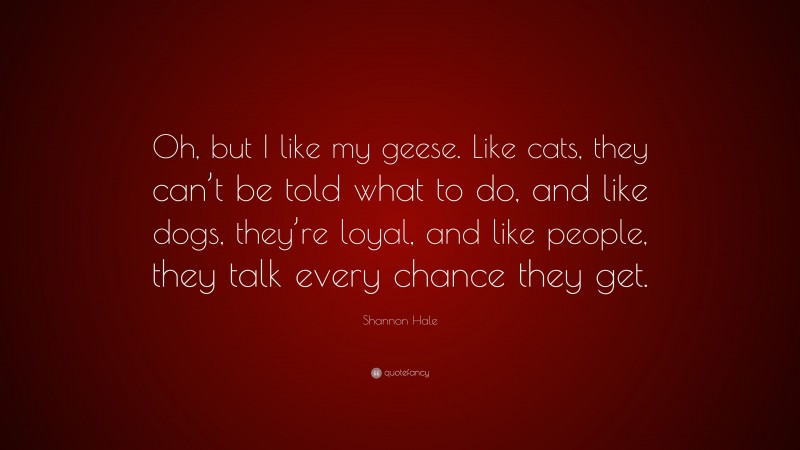 Shannon Hale Quote: “Oh, but I like my geese. Like cats, they can’t be told what to do, and like dogs, they’re loyal, and like people, they talk every chance they get.”