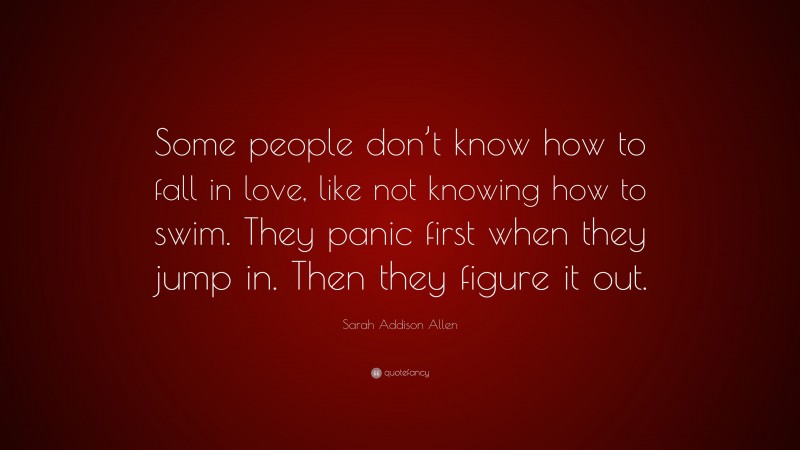 Sarah Addison Allen Quote: “Some people don’t know how to fall in love, like not knowing how to swim. They panic first when they jump in. Then they figure it out.”