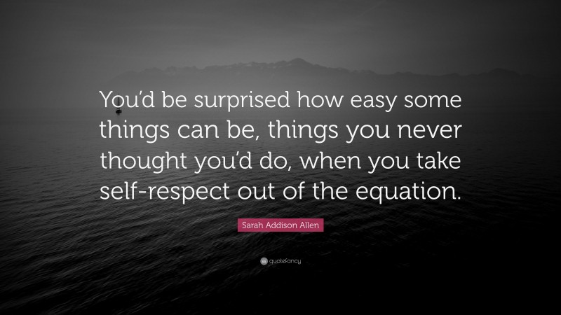 Sarah Addison Allen Quote: “You’d be surprised how easy some things can be, things you never thought you’d do, when you take self-respect out of the equation.”