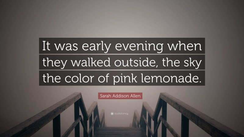 Sarah Addison Allen Quote: “It was early evening when they walked outside, the sky the color of pink lemonade.”