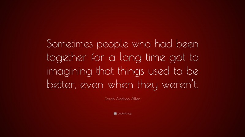 Sarah Addison Allen Quote: “Sometimes people who had been together for a long time got to imagining that things used to be better, even when they weren’t.”