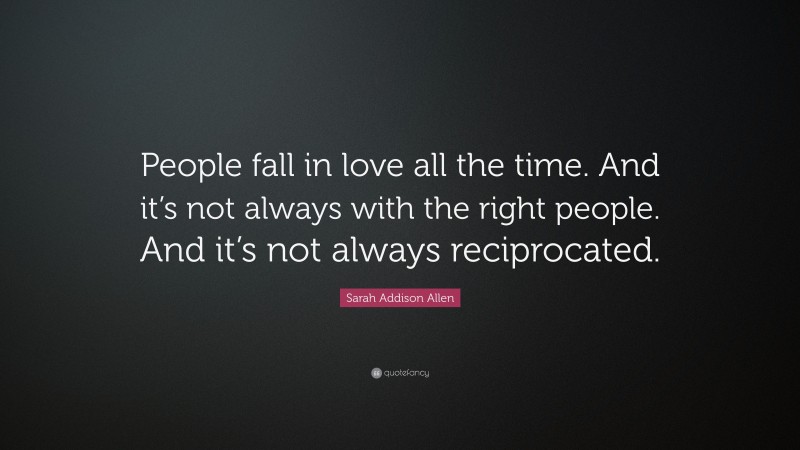 Sarah Addison Allen Quote: “People fall in love all the time. And it’s not always with the right people. And it’s not always reciprocated.”