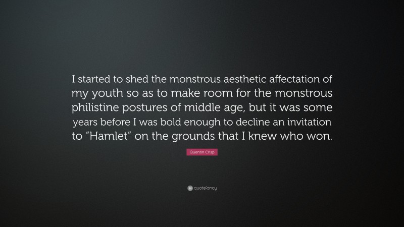 Quentin Crisp Quote: “I started to shed the monstrous aesthetic affectation of my youth so as to make room for the monstrous philistine postures of middle age, but it was some years before I was bold enough to decline an invitation to “Hamlet” on the grounds that I knew who won.”