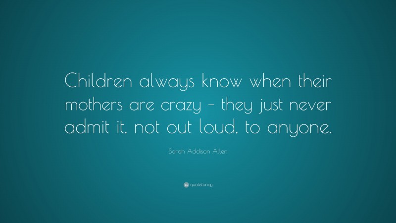 Sarah Addison Allen Quote: “Children always know when their mothers are crazy – they just never admit it, not out loud, to anyone.”