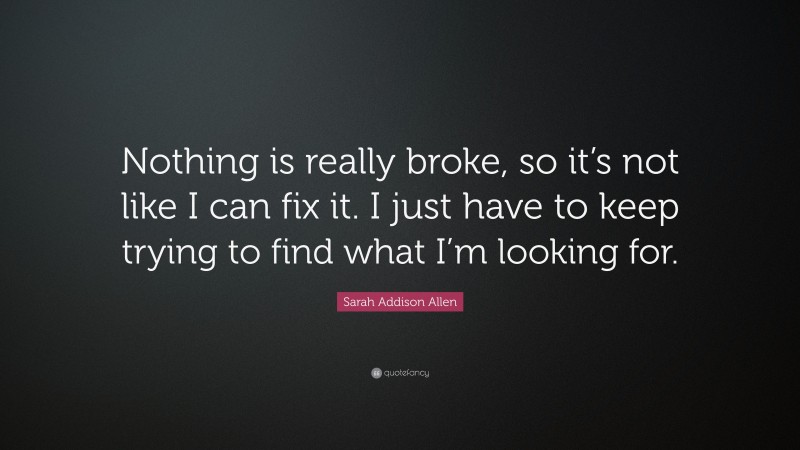 Sarah Addison Allen Quote: “Nothing is really broke, so it’s not like I can fix it. I just have to keep trying to find what I’m looking for.”