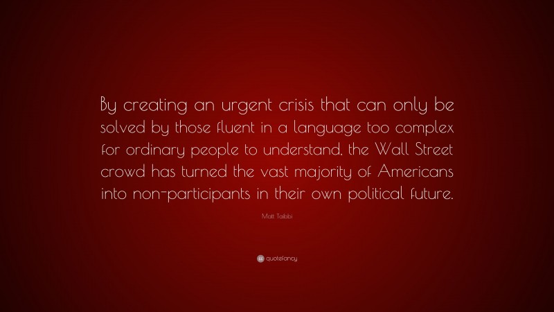 Matt Taibbi Quote: “By creating an urgent crisis that can only be solved by those fluent in a language too complex for ordinary people to understand, the Wall Street crowd has turned the vast majority of Americans into non-participants in their own political future.”