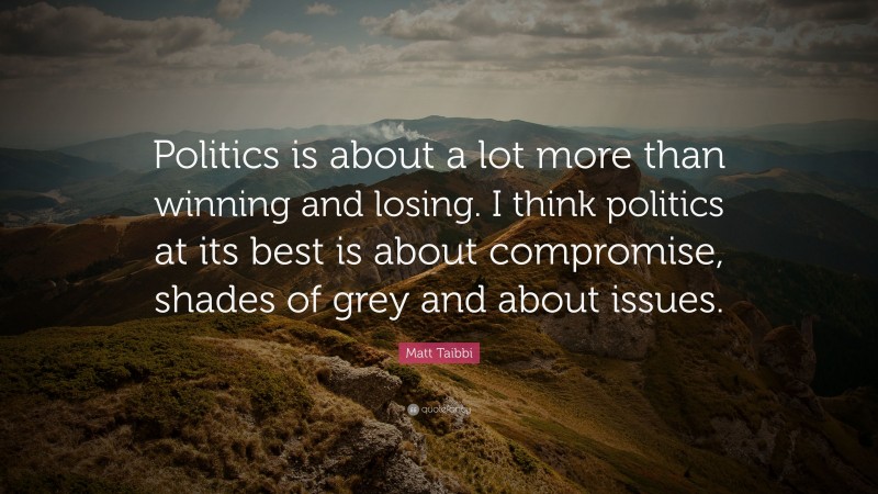 Matt Taibbi Quote: “Politics is about a lot more than winning and losing. I think politics at its best is about compromise, shades of grey and about issues.”