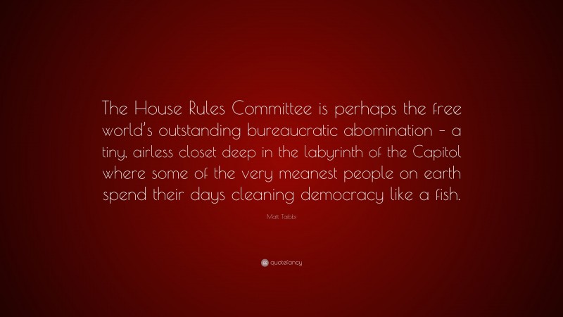 Matt Taibbi Quote: “The House Rules Committee is perhaps the free world’s outstanding bureaucratic abomination – a tiny, airless closet deep in the labyrinth of the Capitol where some of the very meanest people on earth spend their days cleaning democracy like a fish.”