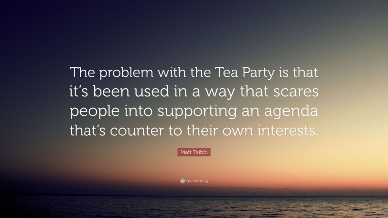 Matt Taibbi Quote: “The problem with the Tea Party is that it’s been used in a way that scares people into supporting an agenda that’s counter to their own interests.”