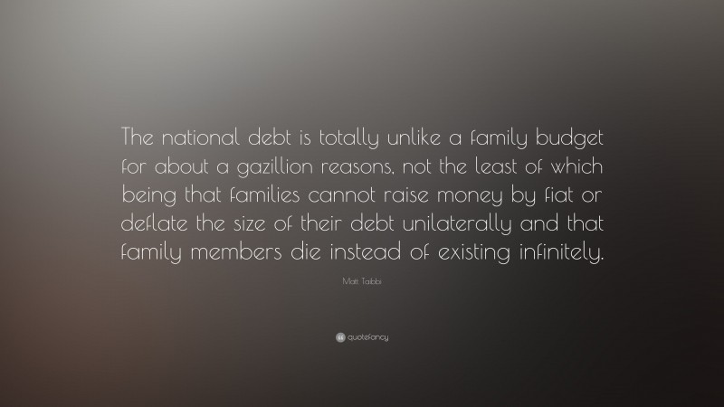 Matt Taibbi Quote: “The national debt is totally unlike a family budget for about a gazillion reasons, not the least of which being that families cannot raise money by fiat or deflate the size of their debt unilaterally and that family members die instead of existing infinitely.”