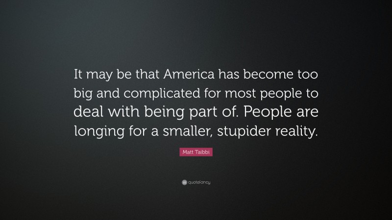 Matt Taibbi Quote: “It may be that America has become too big and complicated for most people to deal with being part of. People are longing for a smaller, stupider reality.”