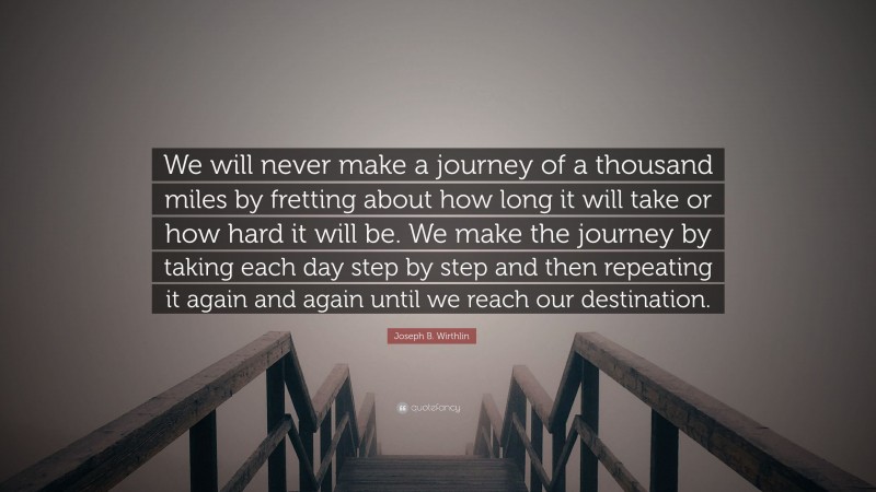 Joseph B. Wirthlin Quote: “We will never make a journey of a thousand miles by fretting about how long it will take or how hard it will be. We make the journey by taking each day step by step and then repeating it again and again until we reach our destination.”