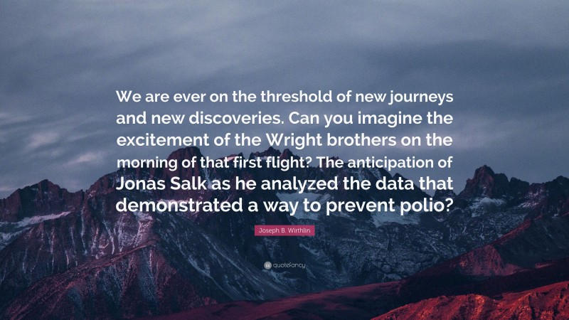 Joseph B. Wirthlin Quote: “We are ever on the threshold of new journeys and new discoveries. Can you imagine the excitement of the Wright brothers on the morning of that first flight? The anticipation of Jonas Salk as he analyzed the data that demonstrated a way to prevent polio?”