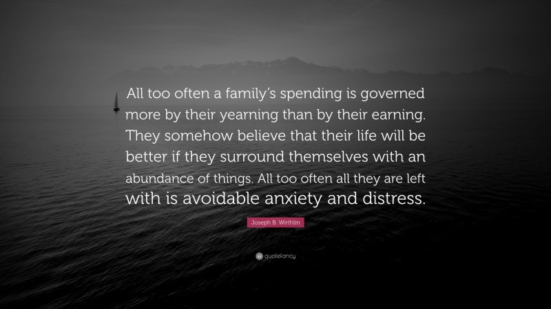Joseph B. Wirthlin Quote: “All too often a family’s spending is governed more by their yearning than by their earning. They somehow believe that their life will be better if they surround themselves with an abundance of things. All too often all they are left with is avoidable anxiety and distress.”
