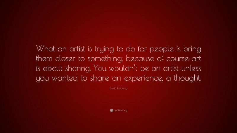 David Hockney Quote: “What an artist is trying to do for people is bring them closer to something, because of course art is about sharing. You wouldn’t be an artist unless you wanted to share an experience, a thought.”