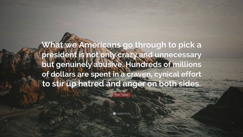 Matt Taibbi Quote: “What we Americans go through to pick a president is not only crazy and unnecessary but genuinely abusive. Hundreds of millions of dollars are spent in a craven, cynical effort to stir up hatred and anger on both sides.”