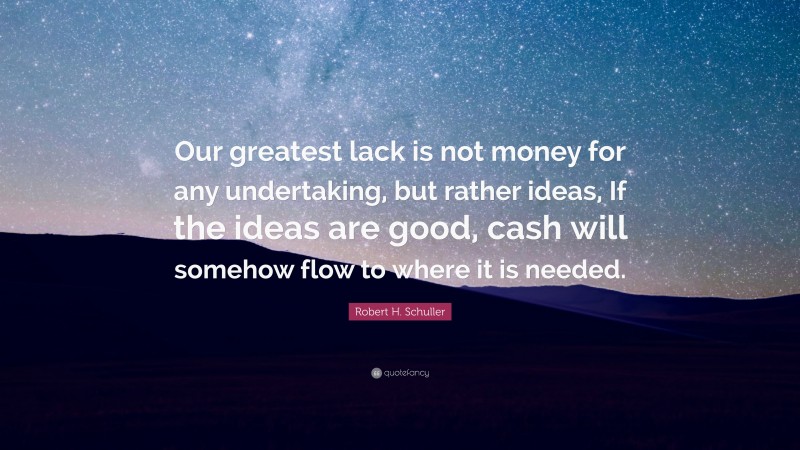 Robert H. Schuller Quote: “Our greatest lack is not money for any undertaking, but rather ideas, If the ideas are good, cash will somehow flow to where it is needed.”