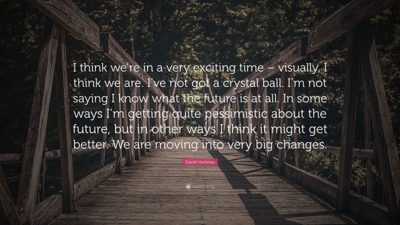 David Hockney Quote: “I think we’re in a very exciting time – visually, I think we are. I’ve not got a crystal ball. I’m not saying I know what the future is at all. In some ways I’m getting quite pessimistic about the future, but in other ways I think it might get better. We are moving into very big changes.”