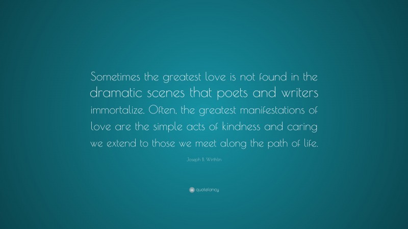 Joseph B. Wirthlin Quote: “Sometimes the greatest love is not found in the dramatic scenes that poets and writers immortalize. Often, the greatest manifestations of love are the simple acts of kindness and caring we extend to those we meet along the path of life.”