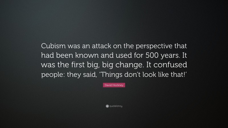 David Hockney Quote: “Cubism was an attack on the perspective that had been known and used for 500 years. It was the first big, big change. It confused people: they said, ‘Things don’t look like that!’”