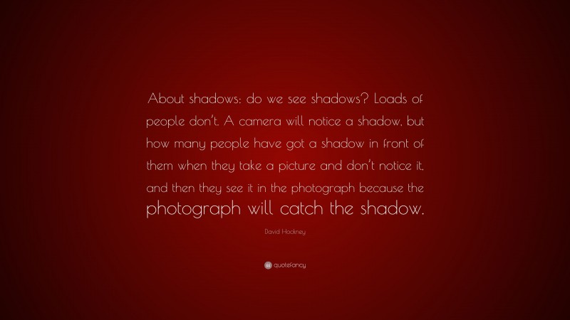 David Hockney Quote: “About shadows: do we see shadows? Loads of people don’t. A camera will notice a shadow, but how many people have got a shadow in front of them when they take a picture and don’t notice it, and then they see it in the photograph because the photograph will catch the shadow.”