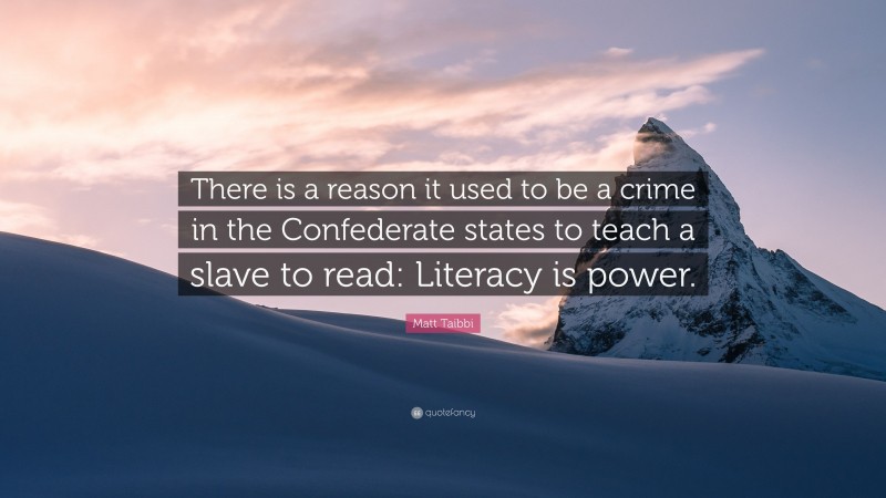 Matt Taibbi Quote: “There is a reason it used to be a crime in the Confederate states to teach a slave to read: Literacy is power.”