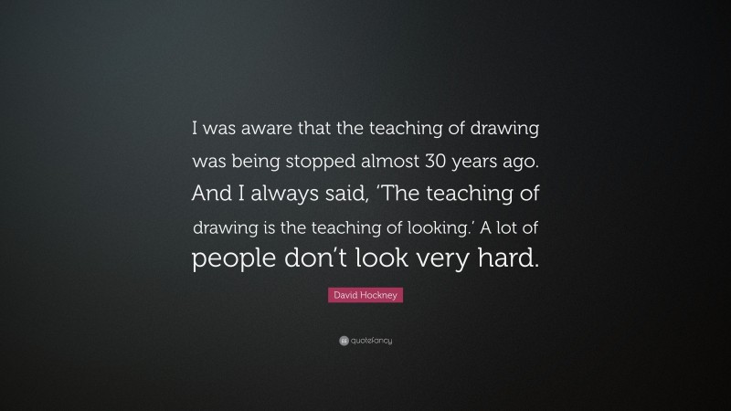 David Hockney Quote: “I was aware that the teaching of drawing was being stopped almost 30 years ago. And I always said, ‘The teaching of drawing is the teaching of looking.’ A lot of people don’t look very hard.”