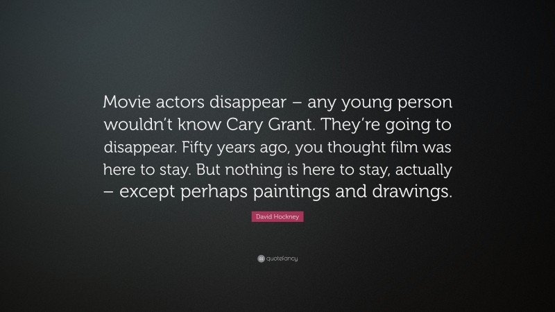 David Hockney Quote: “Movie actors disappear – any young person wouldn’t know Cary Grant. They’re going to disappear. Fifty years ago, you thought film was here to stay. But nothing is here to stay, actually – except perhaps paintings and drawings.”