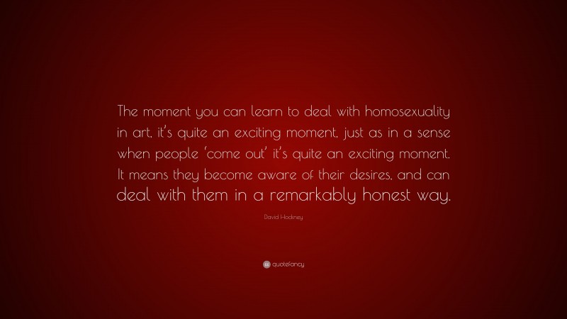 David Hockney Quote: “The moment you can learn to deal with homosexuality in art, it’s quite an exciting moment, just as in a sense when people ‘come out’ it’s quite an exciting moment. It means they become aware of their desires, and can deal with them in a remarkably honest way.”