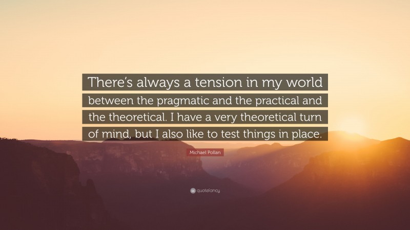 Michael Pollan Quote: “There’s always a tension in my world between the pragmatic and the practical and the theoretical. I have a very theoretical turn of mind, but I also like to test things in place.”