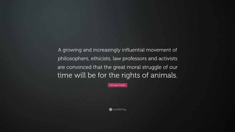 Michael Pollan Quote: “A growing and increasingly influential movement of philosophers, ethicists, law professors and activists are convinced that the great moral struggle of our time will be for the rights of animals.”