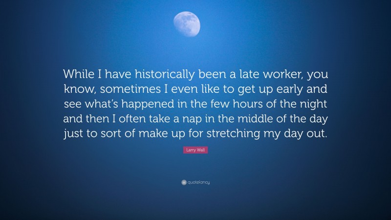 Larry Wall Quote: “While I have historically been a late worker, you know, sometimes I even like to get up early and see what’s happened in the few hours of the night and then I often take a nap in the middle of the day just to sort of make up for stretching my day out.”