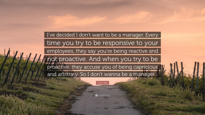 Larry Wall Quote: “I’ve decided I don’t want to be a manager. Every time you try to be responsive to your employees, they say you’re being reactive and not proactive. And when you try to be proactive, they accuse you of being capricious and arbitrary. So I don’t wanna be a manager...”